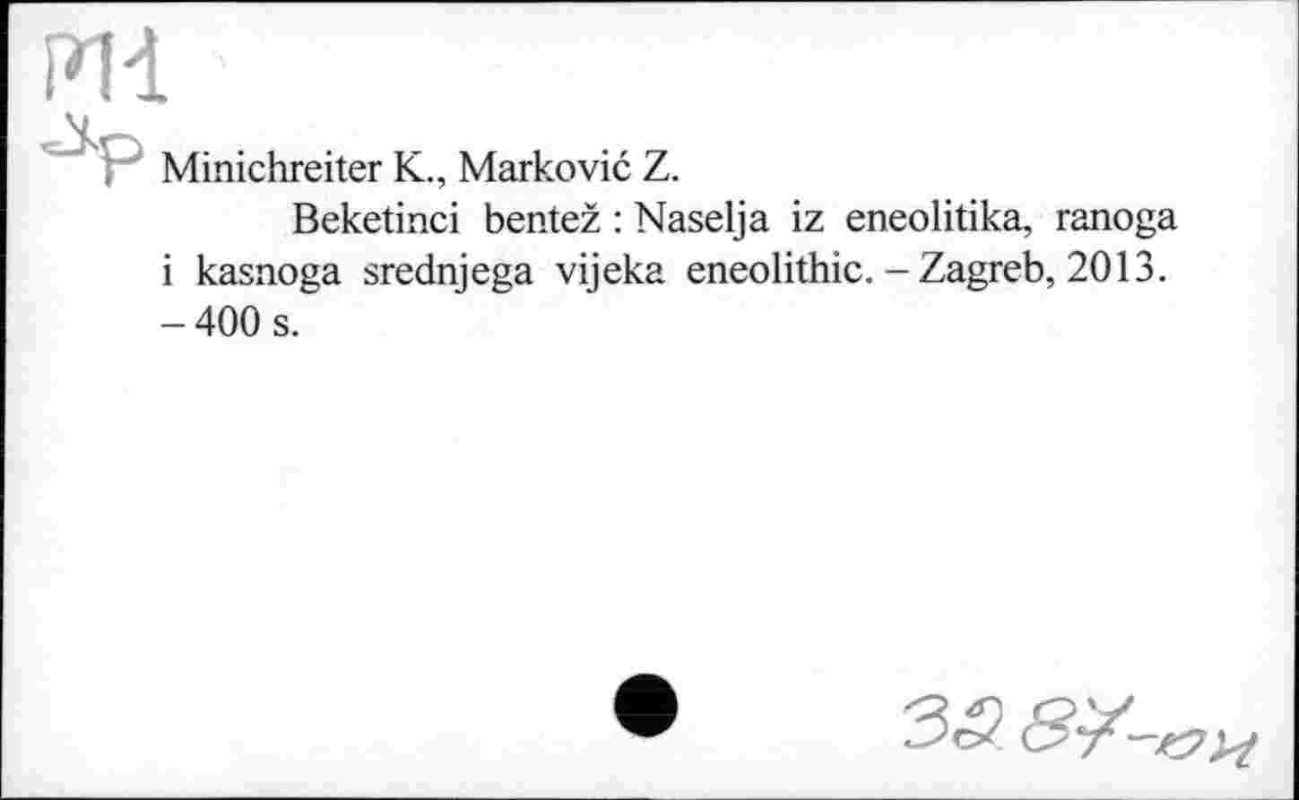 ﻿PH •
Minichreiter К., Marković Z.
Beketinci bentež : Naselja iz eneolitika, ranoga і kasnoga srednjega vijeka eneolithic. - Zagreb, 2013. - 400 s.